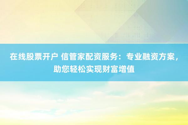 在线股票开户 信管家配资服务：专业融资方案，助您轻松实现财富增值