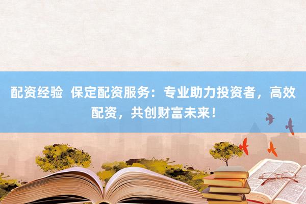 配资经验  保定配资服务：专业助力投资者，高效配资，共创财富未来！