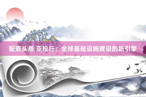 配资头条 亚投行：全球基础设施建设的新引擎