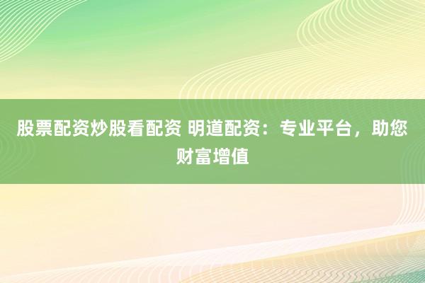 股票配资炒股看配资 明道配资：专业平台，助您财富增值