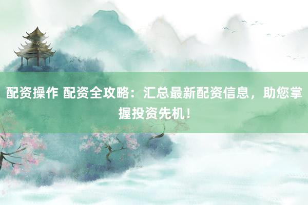 配资操作 配资全攻略：汇总最新配资信息，助您掌握投资先机！