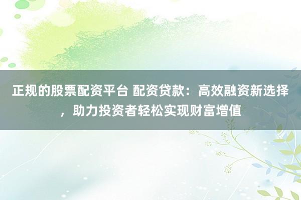 正规的股票配资平台 配资贷款：高效融资新选择，助力投资者轻松实现财富增值