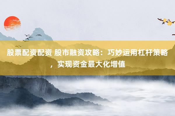 股票配资配资 股市融资攻略：巧妙运用杠杆策略，实现资金最大化增值