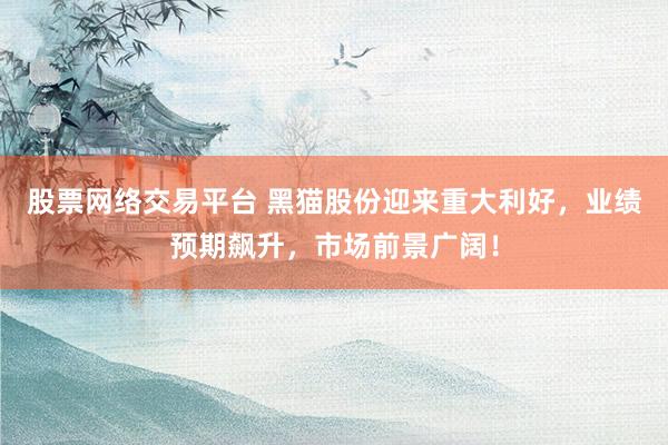股票网络交易平台 黑猫股份迎来重大利好，业绩预期飙升，市场前景广阔！
