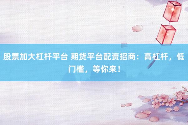 股票加大杠杆平台 期货平台配资招商：高杠杆，低门槛，等你来！
