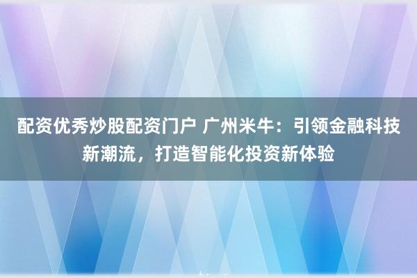 配资优秀炒股配资门户 广州米牛：引领金融科技新潮流，打造智能化投资新体验