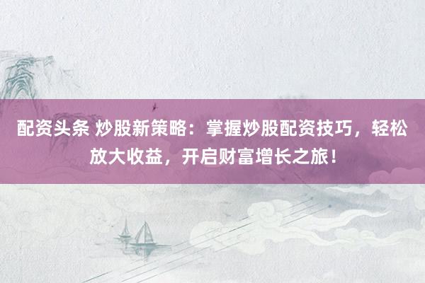 配资头条 炒股新策略：掌握炒股配资技巧，轻松放大收益，开启财富增长之旅！