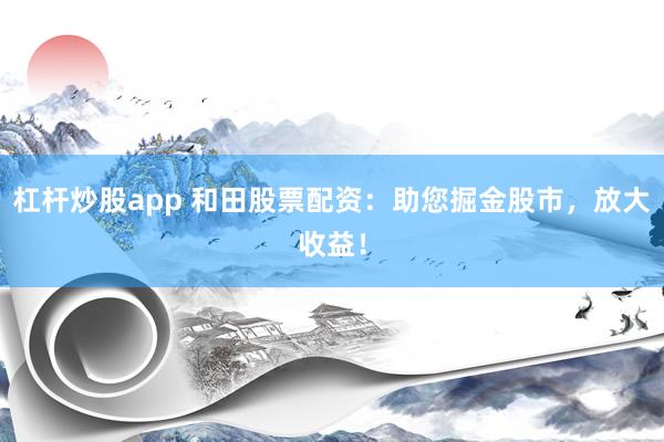 杠杆炒股app 和田股票配资：助您掘金股市，放大收益！