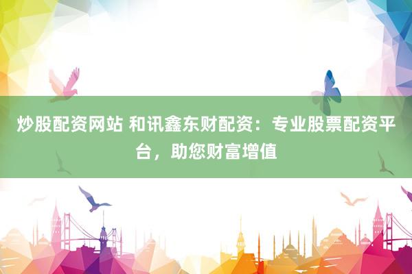 炒股配资网站 和讯鑫东财配资：专业股票配资平台，助您财富增值