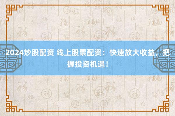 2024炒股配资 线上股票配资：快速放大收益，把握投资机遇！