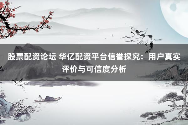 股票配资论坛 华亿配资平台信誉探究：用户真实评价与可信度分析