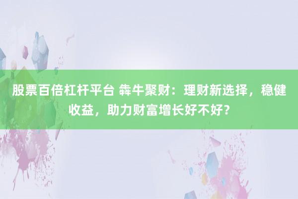 股票百倍杠杆平台 犇牛聚财：理财新选择，稳健收益，助力财富增长好不好？