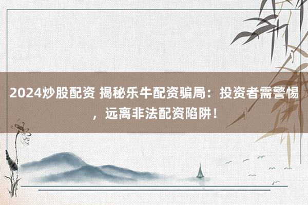 2024炒股配资 揭秘乐牛配资骗局：投资者需警惕，远离非法配资陷阱！