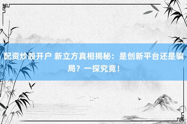 配资炒股开户 新立方真相揭秘：是创新平台还是骗局？一探究竟！