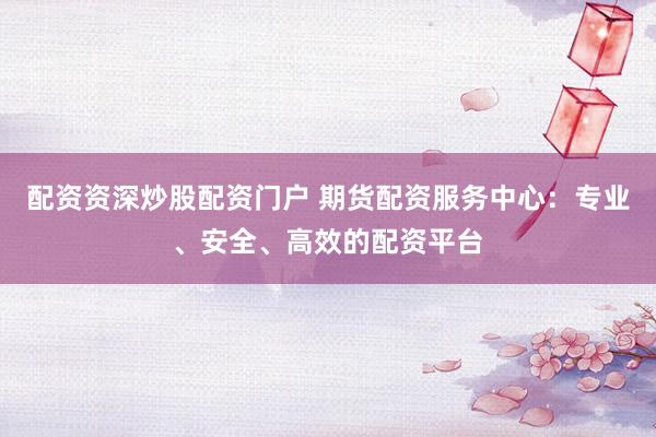 配资资深炒股配资门户 期货配资服务中心：专业、安全、高效的配资平台