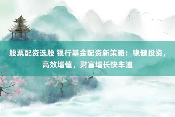 股票配资选股 银行基金配资新策略：稳健投资，高效增值，财富增长快车道