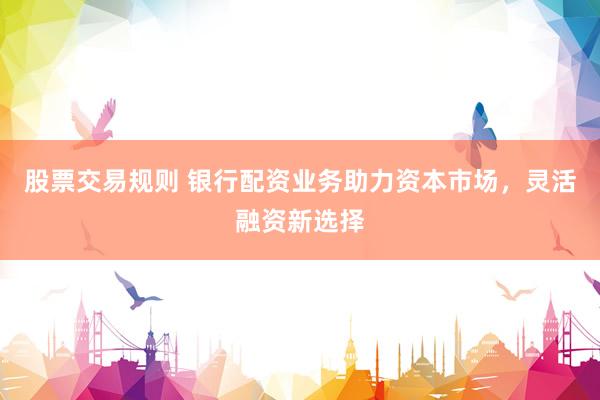 股票交易规则 银行配资业务助力资本市场，灵活融资新选择