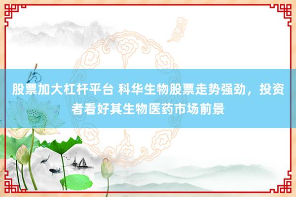 股票加大杠杆平台 科华生物股票走势强劲，投资者看好其生物医药市场前景