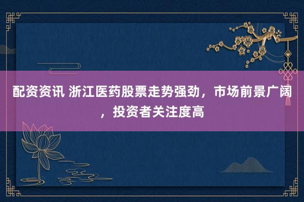 配资资讯 浙江医药股票走势强劲，市场前景广阔，投资者关注度高