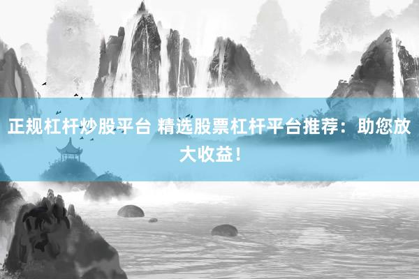 正规杠杆炒股平台 精选股票杠杆平台推荐：助您放大收益！