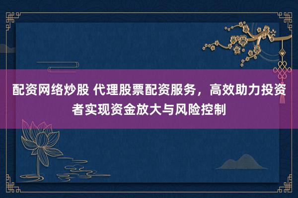 配资网络炒股 代理股票配资服务，高效助力投资者实现资金放大与风险控制