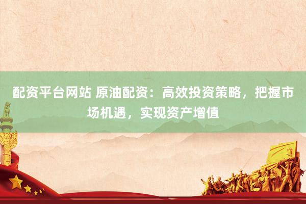 配资平台网站 原油配资：高效投资策略，把握市场机遇，实现资产增值