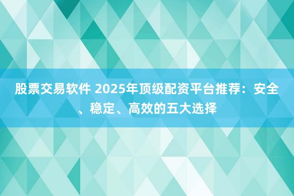 股票交易软件 2025年顶级配资平台推荐：安全、稳定、高效的五大选择