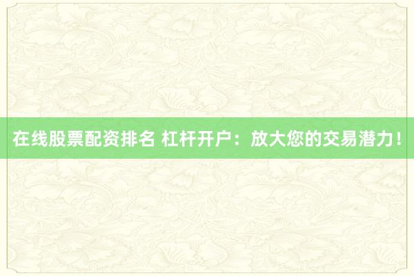 在线股票配资排名 杠杆开户：放大您的交易潜力！