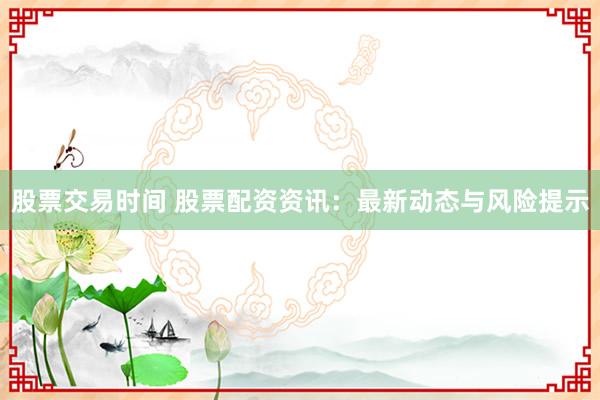 股票交易时间 股票配资资讯：最新动态与风险提示