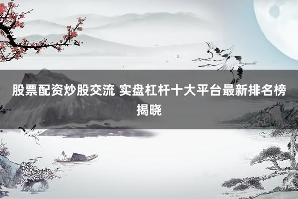 股票配资炒股交流 实盘杠杆十大平台最新排名榜揭晓