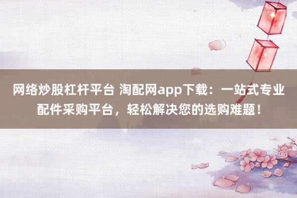 网络炒股杠杆平台 淘配网app下载：一站式专业配件采购平台，轻松解决您的选购难题！