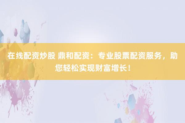 在线配资炒股 鼎和配资：专业股票配资服务，助您轻松实现财富增长！