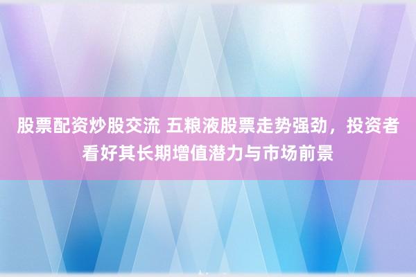 股票配资炒股交流 五粮液股票走势强劲，投资者看好其长期增值潜力与市场前景