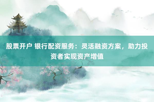 股票开户 银行配资服务：灵活融资方案，助力投资者实现资产增值