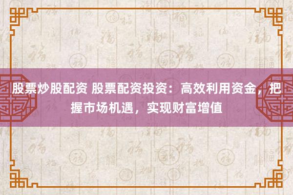 股票炒股配资 股票配资投资：高效利用资金，把握市场机遇，实现财富增值