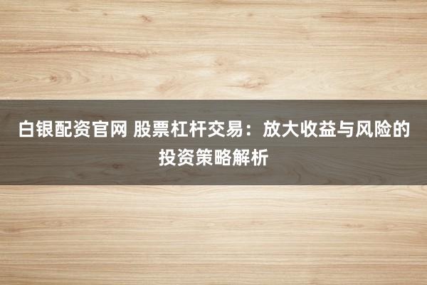白银配资官网 股票杠杆交易：放大收益与风险的投资策略解析