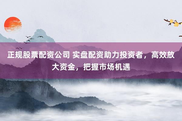 正规股票配资公司 实盘配资助力投资者，高效放大资金，把握市场机遇