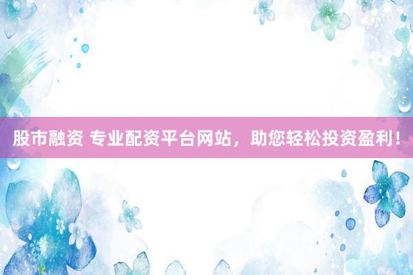 股市融资 专业配资平台网站，助您轻松投资盈利！