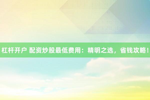 杠杆开户 配资炒股最低费用：精明之选，省钱攻略！