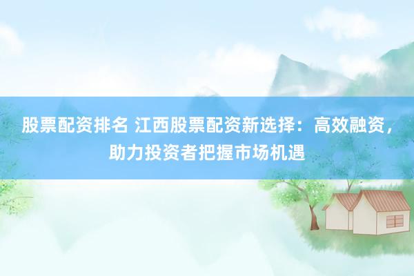 股票配资排名 江西股票配资新选择：高效融资，助力投资者把握市场机遇