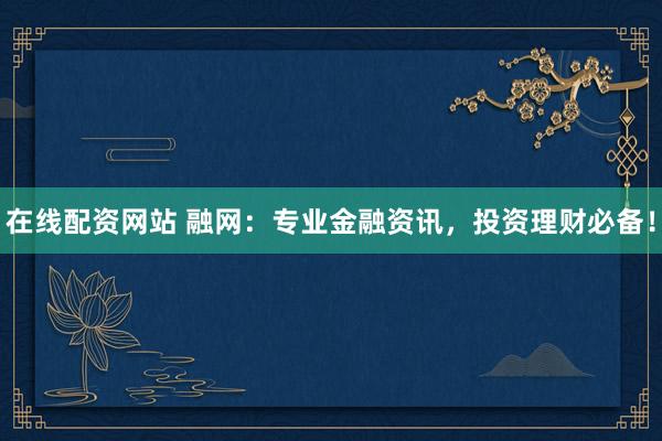 在线配资网站 融网：专业金融资讯，投资理财必备！