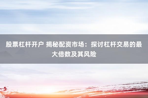 股票杠杆开户 揭秘配资市场：探讨杠杆交易的最大倍数及其风险