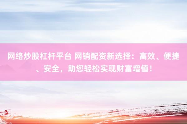 网络炒股杠杆平台 网销配资新选择：高效、便捷、安全，助您轻松实现财富增值！