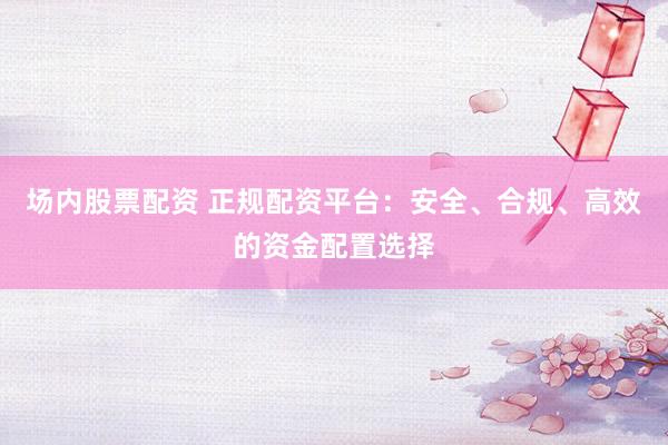 场内股票配资 正规配资平台：安全、合规、高效的资金配置选择