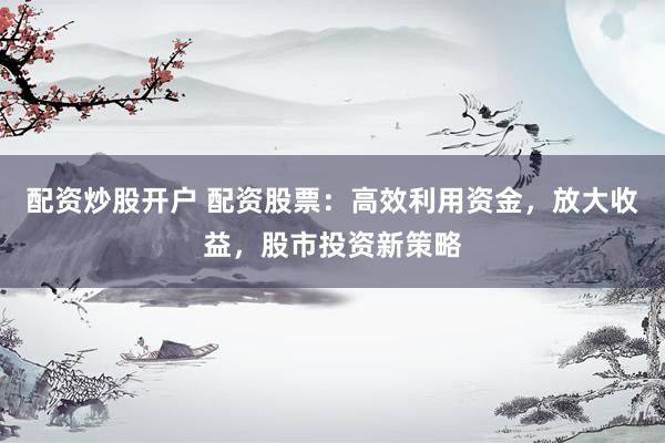配资炒股开户 配资股票：高效利用资金，放大收益，股市投资新策略