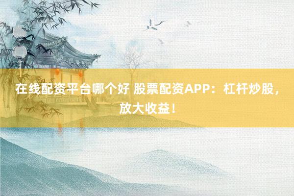 在线配资平台哪个好 股票配资APP：杠杆炒股，放大收益！