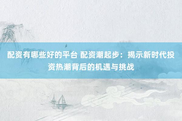 配资有哪些好的平台 配资潮起步：揭示新时代投资热潮背后的机遇与挑战