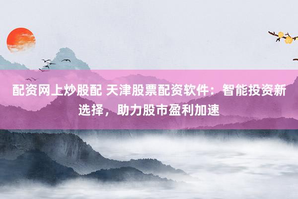 配资网上炒股配 天津股票配资软件：智能投资新选择，助力股市盈利加速