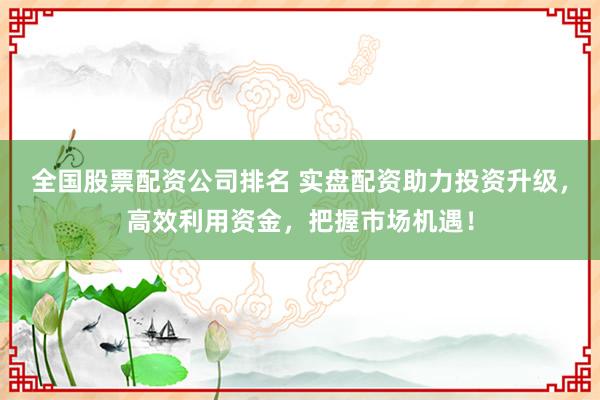 全国股票配资公司排名 实盘配资助力投资升级，高效利用资金，把握市场机遇！