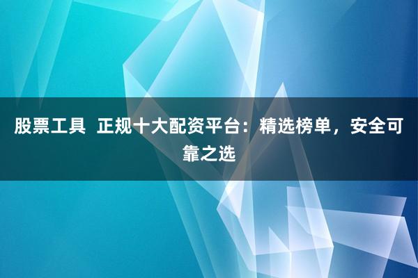 股票工具  正规十大配资平台：精选榜单，安全可靠之选
